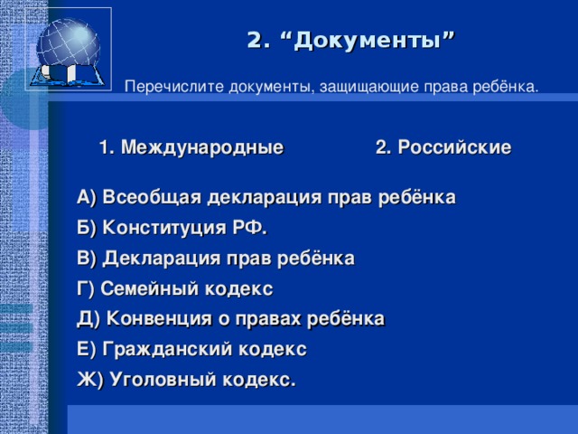 2. “Документы”  Перечислите документы, защищающие права ребёнка.  1. Международные 2. Российские  А) Всеобщая декларация прав ребёнка Б) Конституция РФ. В) Декларация прав ребёнка Г) Семейный кодекс Д) Конвенция о правах ребёнка Е) Гражданский кодекс Ж) Уголовный кодекс.