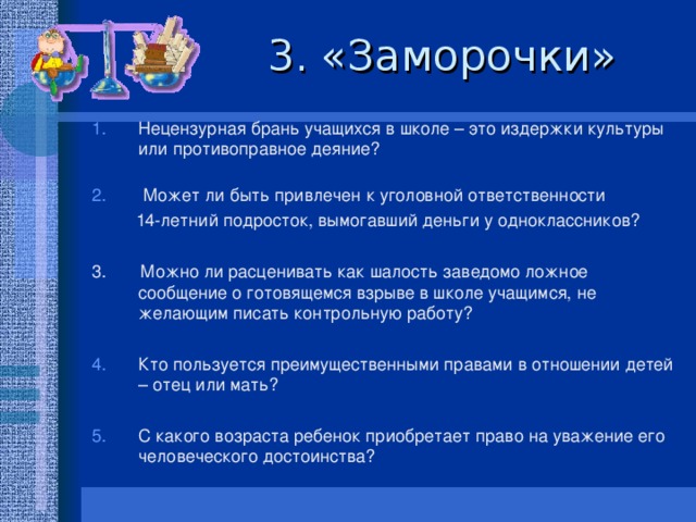 3. «Заморочки» Нецензурная брань учащихся в школе – это издержки культуры или противоправное деяние?    Может ли быть привлечен к уголовной ответственности  14-летний подросток, вымогавший деньги у одноклассников? 3. Можно ли расценивать как шалость заведомо ложное сообщение о готовящемся взрыве в школе учащимся, не желающим писать контрольную работу?