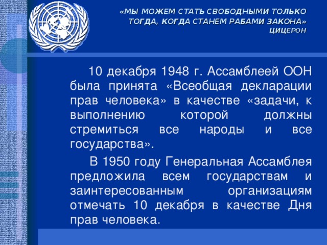 «МЫ МОЖЕМ СТАТЬ СВОБОДНЫМИ ТОЛЬКО ТОГДА, КОГДА СТАНЕМ РАБАМИ ЗАКОНА»  ЦИЦЕРОН  10 декабря 1948 г. Ассамблеей ООН была принята «Всеобщая декларации прав человека» в качестве «задачи, к выполнению которой должны стремиться все народы и все государства».  В 1950 году Генеральная Ассамблея предложила всем государствам и заинтересованным организациям отмечать 10 декабря в качестве Дня прав человека.