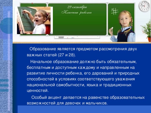 Образование является предметом рассмотрения двух важных статей (27 и 28).  Начальное образование должно быть обязательным, бесплатным и доступным каждому и направленным на развитие личности ребенка, его дарований и природных способностей в условиях соответствующего уважения национальной самобытности, языка и традиционных ценностей.  Особый акцент делается на равенстве образовательных возможностей для девочек и мальчиков.