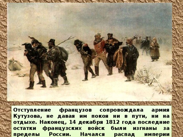Отступление французов сопровождала армия Кутузова, не давая им покоя ни в пути, ни на отдыхе. Наконец, 14 декабря 1812 года последние остатки французских войск были изгнаны за пределы России. Начался распад империи Наполеона.