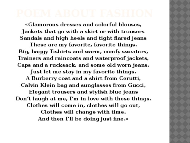 Poem about fashion « Glamorous dresses and colorful blouses, Jackets that go with a skirt or with trousers Sandals and high heels and tight flared jeans These are my favorite, favorite things. Big, baggy T-shirts and warm, comfy sweaters, Trainers and raincoats and waterproof jackets, Caps and a rucksack, and some old worn jeans, Just let me stay in my favorite things. A Burberry coat and a shirt from Cerutti, Calvin Klein bag and sunglasses from Gucci, Elegant trousers and stylish blue jeans Don’t laugh at me, I’m in love with these things. Clothes will come in, clothes will go out, Clothes will change with time. And then I’ll be doing just fine.»    