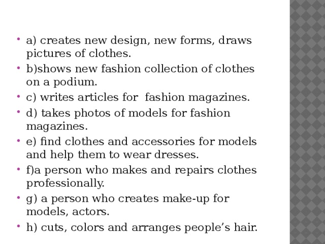 a) creates new design, new forms, draws pictures of clothes. b)shows new fashion collection of clothes on a podium. c) writes articles for fashion magazines. d) takes photos of models for fashion magazines. e) find clothes and accessories for models and help them to wear dresses. f)a person who makes and repairs clothes professionally. g) a person who creates make-up for models, actors. h) cuts, colors and arranges people’s hair.
