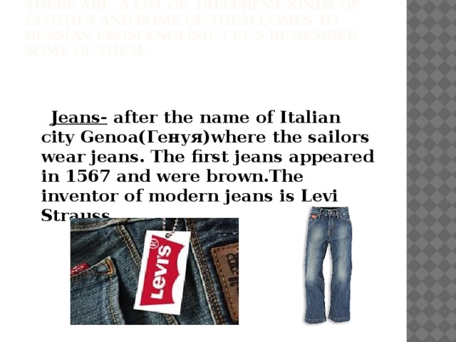 There are a lot of different kinds of clothes and some of them comes to Russian from English. Let’s remember some of them.     Jeans- after the name of Italian city Genoa(Генуя)where the sailors wear jeans. The first jeans appeared in 1567 and were brown.The inventor of modern jeans is Levi Strauss.