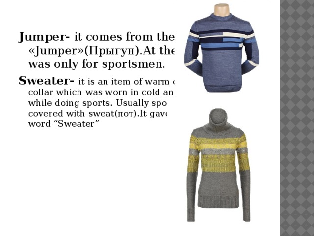 Jumper- it comes from the word «Jumper»(Прыгун).At the beginning it was only for sportsmen. Sweater- it is an item of warm clothes with high collar which was worn in cold and windy weather while doing sports. Usually sportsmen were covered with sweat(пот).It gave the name of the word “Sweater”