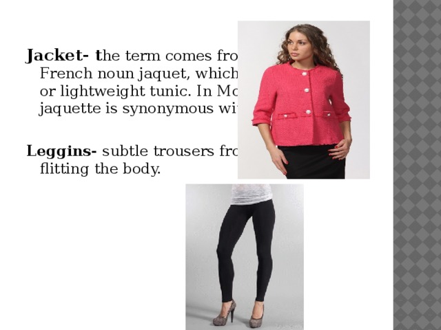 Jacket- t he term comes from the Middle French noun jaquet, which refers to a small or lightweight tunic. In Modern French, jaquette is synonymous with jacket. Leggins- subtle trousers from elastic textile flitting the body.