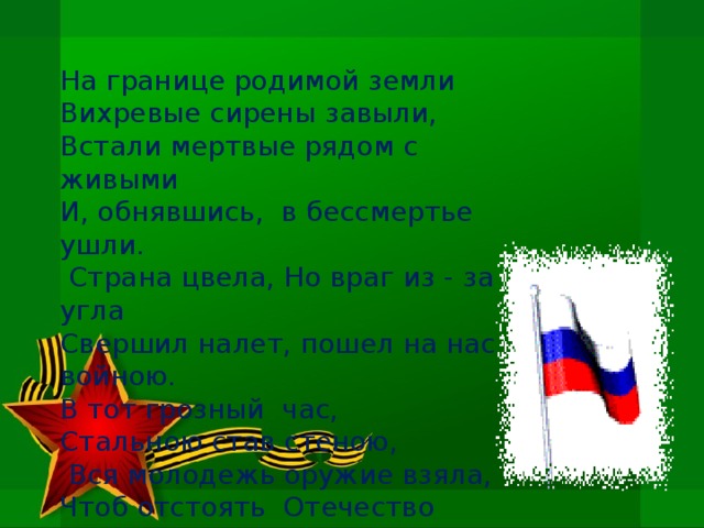 На границе родимой земли Вихревые сирены завыли, Встали мертвые рядом с живыми И, обнявшись,  в бессмертье   ушли.   Страна цвела, Но враг из - за  угла Свершил налет, пошел на нас войною. В тот грозный  час, Стальною став стеною,   Вся молодежь оружие взяла, Чтоб отстоять  Отечество родное