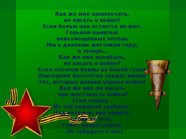 Как же мне промолчать,   не писать о войне?   Если болью она остается во мне.   Горькой памятью   невозмещённых потерь   Мы в далеком жестоком году,   и теперь… Как же мне позабыть,   не писать о войне?   Если золотом буквы на белой стене   Повторяют бессчётно солдат имена   Тех, которых навеки украла война!   Как же мне не писать   про жестокость войны? Если слышу -   Из той нежилой глубины.   Над которой, как память,   огонь не угас,   Голос наших отцов:   - Не забудьте о нас!