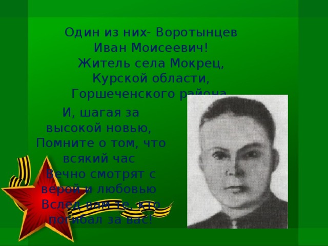 Один из них- Воротынцев Иван Моисеевич! Житель села Мокрец, Курской области, Горшеченского района. И, шагая за высокой новью,   Помните о том, что всякий час   Вечно смотрят с верой и любовью   Вслед вам те, кто погибал за вас!