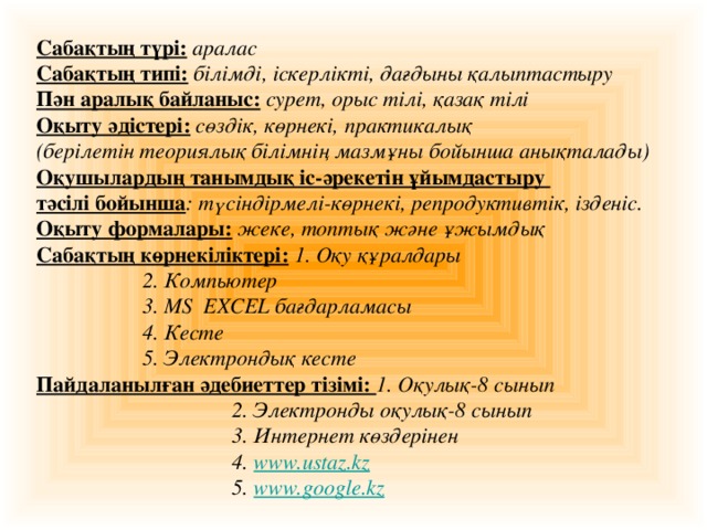 Сабақтың түрі:  аралас Сабақтың типі:  білімді, іскерлікті, дағдыны қалыптастыру Пән аралық байланыс:  сурет, орыс тілі, қазақ тілі Оқыту әдістері:  сөздік, көрнекі, практикалық (берілетін теориялық білімнің мазмұны бойынша анықталады) Оқушылардың танымдық іс-әрекетін ұйымдастыру тәсілі бойынша : түсіндірмелі-көрнекі, репродуктивтік, ізденіс. Оқыту формалары:  жеке, топтық және ұжымдық Сабақтың көрнекіліктері:  1. Оқу құралдары    2. Компьютер    3. MS EXCEL бағдарламасы    4. Кесте    5. Электрондық кесте Пайдаланылған әдебиеттер тізімі: 1. Оқулық-8 сынып      2. Электронды оқулық-8 сынып      3. Интернет көздерінен      4. www.ustaz.kz      5. www.google.kz