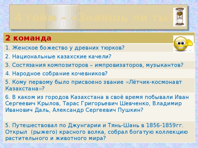 4 гейм – «Знаешь ли ты?» 2 команда 1. Женское божество у древних тюрков? 2. Национальные казахские качели? 3. Состязания композиторов – импровизаторов, музыкантов? 4. Народное собрание кочевников? 5. Кому первому было присвоено звание «Лётчик-космонавт Казахстана»? 6. В каком из городов Казахстана в своё время побывали Иван Сергеевич Крылов, Тарас Григорьевич Шевченко, Владимир Иванович Даль, Александр Сергеевич Пушкин? 5. Путешествовал по Джунгарии и Тянь-Шань в 1856-1859гг. Открыл (рыжего) красного волка, собрал богатую коллекцию растительного и животного мира?