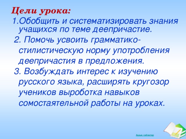 Цели урока: Обобщить и систематизировать знания учащихся по теме деепричастие.  2. Помочь усвоить грамматико-стилистическую норму употробления деепричастия в предложения.  3. Возбуждать интерес к изучению русского языка, расширять кругозор учеников выроботка навыков сомостаятельной работы на уроках.