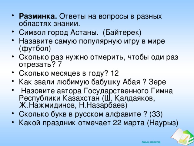 Разминка. Ответы на вопросы в разных областях знании. Символ город Астаны. (Байтерек) Назавите самую популярную игру в мире (футбол) Сколько раз нужно отмерить, чтобы оди раз отрезать? 7 Сколько месяцев в году? 12 Как звали любимую бабушку Абая ? Зере  Назовите автора Государственного Гимна Республики Казахстан (Ш. Қалдаяков, Ж.Нажмидинов, Н.Назарбаев) Сколько букв в русском алфавите ? (33) Какой праздник отмечает 22 марта (Наурыз)