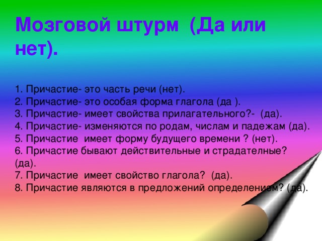 Мозговой штурм (Да или нет). 1. Причастие- это часть речи (нет). 2. Причастие- это особая форма глагола (да ). 3. Причастие- имеет свойства прилагательного?- (да). 4. Причастие- изменяются по родам, числам и падежам (да). 5. Причастие имеет форму будущего времени ? (нет). 6. Причастие бывают действительные и страдателные? (да). 7. Причастие имеет свойство глагола? (да). 8. Причастие являются в предложений определением? (да).