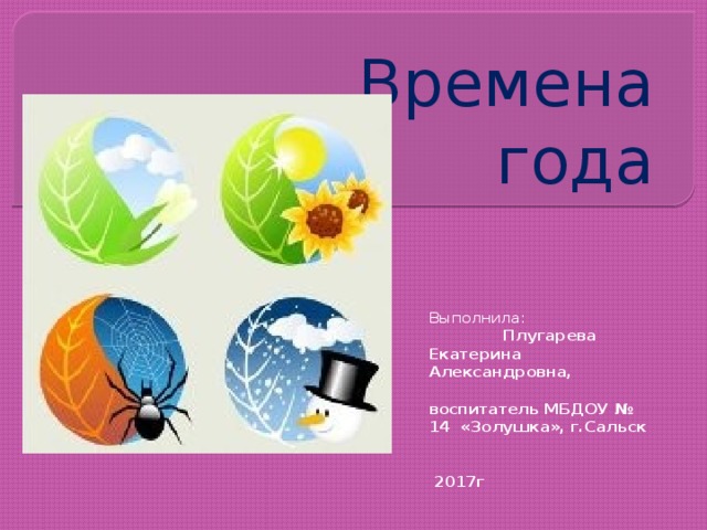 Времена года Выполнила:  Плугарева Екатерина Александровна,  воспитатель МБДОУ № 14 «Золушка», г.Сальск   2017г