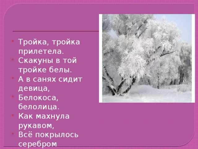 Тройка, тройка прилетела. Скакуны в той тройке белы. А в санях сидит девица, Белокоса, белолица. Как махнула рукавом, Всё покрылось серебром