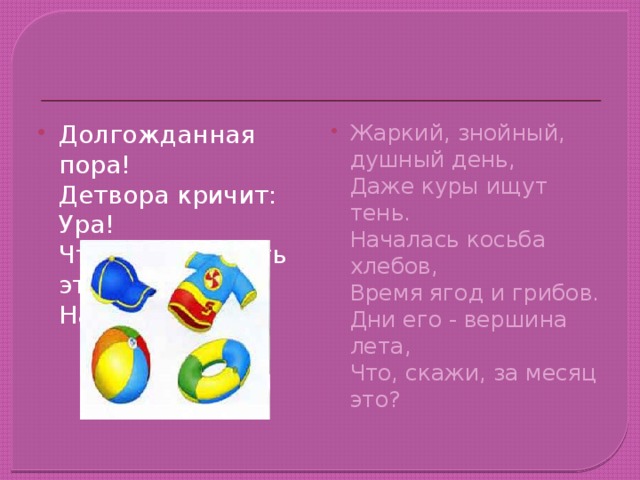 Долгожданная пора!  Детвора кричит: Ура!  Что ж за радость это?  Наступило ... Жаркий, знойный, душный день,  Даже куры ищут тень.  Началась косьба хлебов,  Время ягод и грибов.  Дни его - вершина лета,  Что, скажи, за месяц это?