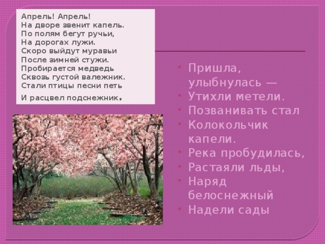 Апрель! Апрель!  На дворе звенит капель.  По полям бегут ручьи,  На дорогах лужи.  Скоро выйдут муравьи  После зимней стужи.  Пробирается медведь  Сквозь густой валежник.  Стали птицы песни петь  И расцвел подснежник .