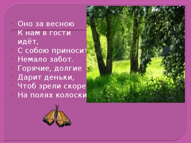 Оно за весною К нам в гости идёт, С собою приносит Немало забот. Горячие, долгие Дарит деньки, Чтоб зрели скорей На полях колоски