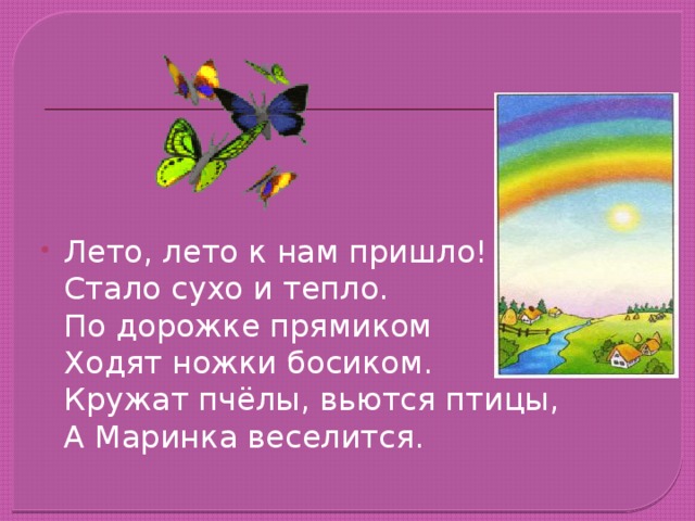 Лето, лето к нам пришло!  Стало сухо и тепло.  По дорожке прямиком  Ходят ножки босиком.  Кружат пчёлы, вьются птицы,  А Маринка веселится.