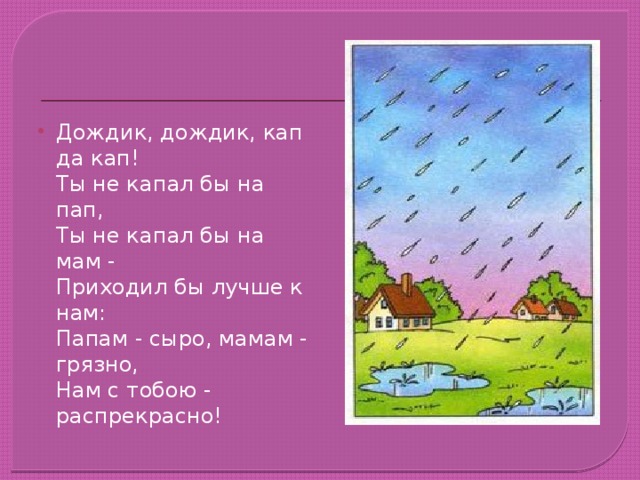 Дождик, дождик, кап да кап!  Ты не капал бы на пап,  Ты не капал бы на мам -  Приходил бы лучше к нам:  Папам - сыро, мамам - грязно,  Нам с тобою - распрекрасно!