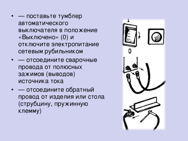 — поставьте тумблер автоматического выключателя в положение «Выключено» (0) и отключите электропитание сетевым рубильником — отсоедините сварочные провода от полюсных зажимов (выводов) источника тока — отсоедините обратный провод от изделия или стола (струбцину, пружинную клемму)