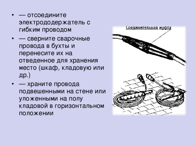 — отсоедините электрододержатель с гибким проводом — сверните сварочные провода в бухты и перенесите их на отведенное для хранения место (шкаф, кладовую или др.) — храните провода подвешенными на стене или уложенными на полу кладовой в горизонтальном положении