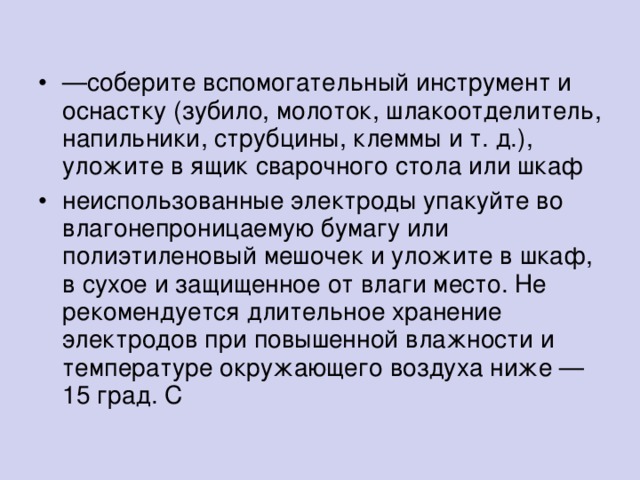 — соберите вспомогательный инструмент и оснастку (зубило, молоток, шлакоотделитель, напильники, струбцины, клеммы и т. д.), уложите в ящик сварочного стола или шкаф неиспользованные электроды упакуйте во влагонепроницаемую бумагу или полиэтиленовый мешочек и уложите в шкаф, в сухое и защищенное от влаги место. Не рекомендуется длительное хранение электродов при повышенной влажности и температуре окружающего воздуха ниже — 15 град. С