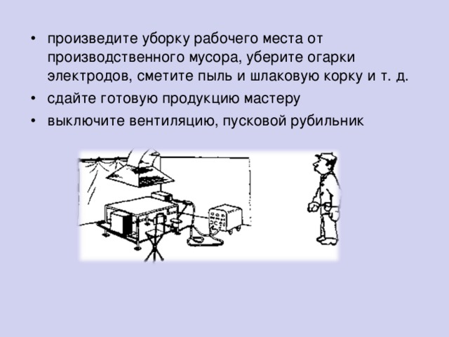 произведите уборку рабочего места от производственного мусора, уберите огарки электродов, сметите пыль и шлаковую корку и т. д. сдайте готовую продукцию мастеру выключите вентиляцию, пусковой рубильник