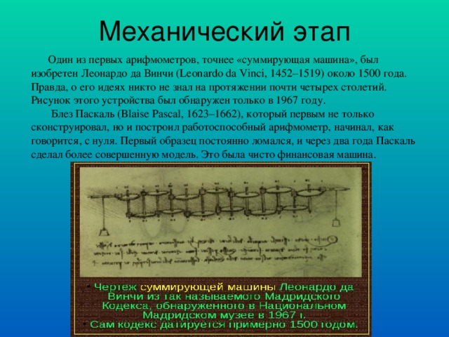 Механический этап  Один из первых арифмометров, точнее «суммирующая машина», был изобретен Леонардо да Винчи (Leonardo da Vinci, 1452–1519) около 1500 года. Правда, о его идеях никто не знал на протяжении почти четырех столетий. Рисунок этого устройства был обнаружен только в 1967 году .  Блез Паскаль (Blaise Pascal, 1623–1662), который первым не только сконструировал, но и построил работоспособный арифмометр, начинал, как говорится, с нуля. Первый образец постоянно ломался, и через два года Паскаль сделал более совершенную модель. Это была чисто финансовая машина .