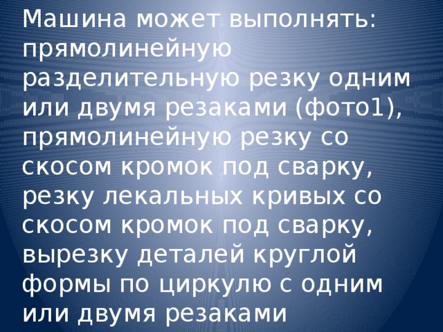 Машина может выполнять:  прямолинейную разделительную резку одним или двумя резаками (фото1),  прямолинейную резку со скосом кромок под сварку,  резку лекальных кривых со скосом кромок под сварку,  вырезку деталей круглой формы по циркулю с одним или двумя резаками