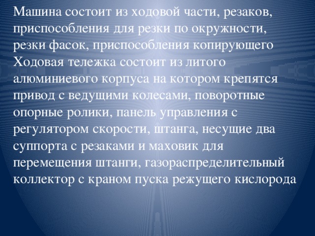 Машина состоит из ходовой части, резаков, приспособления для резки по окружности, резки фасок, приспособления копирующего Ходовая тележка состоит из литого алюминиевого корпуса на котором крепятся привод с ведущими колесами, поворотные опорные ролики, панель управления с регулятором скорости, штанга, несущие два суппорта с резаками и маховик для перемещения штанги, газораспределительный коллектор с краном пуска режущего кислорода