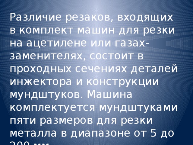 Различие резаков, входящих в комплект машин для резки на ацетилене или газах-заменителях, состоит в проходных сечениях деталей инжектора и конструкции мундштуков. Машина комплектуется мундштуками пяти размеров для резки металла в диапазоне от 5 до 200 мм