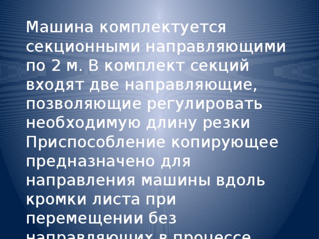 Машина комплектуется секционными направляющими по 2 м. В комплект секций входят две направляющие, позволяющие регулировать необходимую длину резки Приспособление копирующее предназначено для направления машины вдоль кромки листа при перемещении без направляющих в процессе резки ласок и скоса кромок под сварку