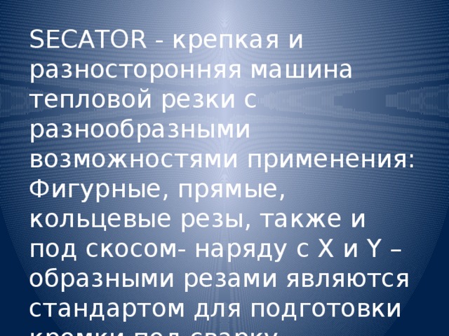 SECATOR - крепкая и разносторонняя машина тепловой резки с разнообразными возможностями применения: Фигурные, прямые, кольцевые резы, также и под скосом- наряду с Х и Y – образными резами являются стандартом для подготовки кромки под сварку.