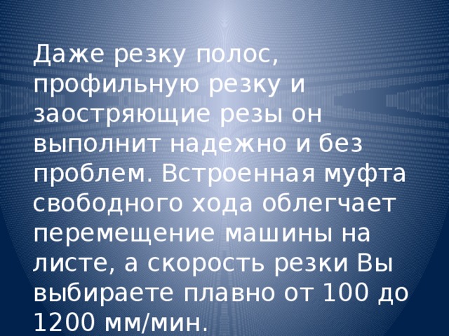 Даже резку полос, профильную резку и заостряющие резы он выполнит надежно и без проблем. Встроенная муфта свободного хода облегчает перемещение машины на листе, а скорость резки Вы выбираете плавно от 100 до 1200 мм/мин.