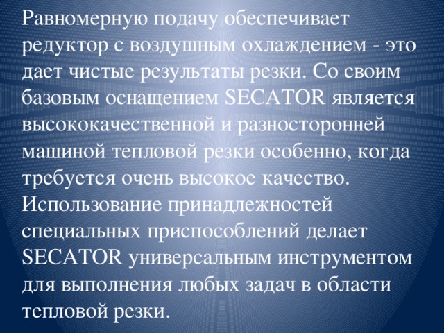 Равномерную подачу обеспечивает редуктор с воздушным охлаждением - это дает чистые результаты резки. Со своим базовым оснащением SECATOR является высококачественной и разносторонней машиной тепловой резки особенно, когда требуется очень высокое качество. Использование принадлежностей специальных приспособлений делает SECATOR универсальным инструментом для выполнения любых задач в области тепловой резки.