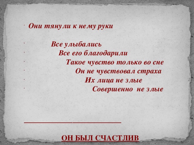 Они тянули к нему руки  Все улыбались  Все его благодарили  Такое чувство только во сне  Он не чувствовал страха  Их лица не злые  Совершенно не злые   __________________  ОН БЫЛ СЧАСТЛИВ