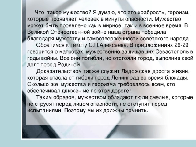 Что такое мужество? Я думаю, что это храбрость, героизм, которые проявляет человек в минуты опасности. Мужество может быть проявлено как в мирное, так и в военное время. В Великой Отечественной войне наша страна победила благодаря мужеству и самоотверженности советского народа.  Обратимся к тексту С.П.Алексеева. В предложениях 26-29 говорится о матросах, мужественно защищавших Севастополь в годы войны. Все они погибли, но отстояли город, выполнив свой долг перед Родиной.  Доказательством также служит Ладожская дорога жизни, которая спасла от гибели город Ленинград во время блокады. Сколько же мужества и героизма требовалось всем, кто обеспечивал движен ие по этой дороге!  Таким образом, мужеством обладают люди смелые, которые не струсят перед лицом опасности, не отступят перед испытаниями. Поэтому мы их должны помнить.