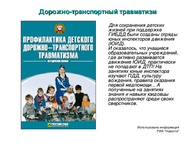 Дорожно-транспортный травматизм  Для сохранения детских жизней при поддержке ГИБДД были созданы отряды юных инспекторов движения (ЮИД).  И оказалось, что учащиеся образовательных учреждений, где активно развивается движение ЮИД, практически не попадают в ДТП! На занятиях юные инспектора изучают ПДД, культуру вождения, правила оказания первой медпомощи... А полученные на занятиях знания и навыки юидовцы распространяют среди своих сверстников.      Использована информация РИА 