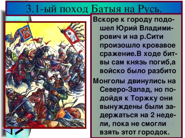 3.1-ый поход Батыя на Русь. В феврале 1238 г. Ба-тый подошел к Вла-димиру.Кн. Юрий уехал на Север соби-рать войска. Монголы разрушили стены и ворвались в город.Княгиня с час-тью воинов спрята-лись в Успенском со-боре, но монголы за-живо их сожгли.Го-род подвергся страш ному разорению . Вскоре к городу подо-шел Юрий Владими-рович и на р.Сити произошло кровавое сражение.В ходе бит-вы сам князь погиб,а войско было разбито Монголы двинулись на Северо-Запад, но по-дойдя к Торжку они вынуждены были за-держаться на 2 неде-ли, пока не смогли взять этот городок.