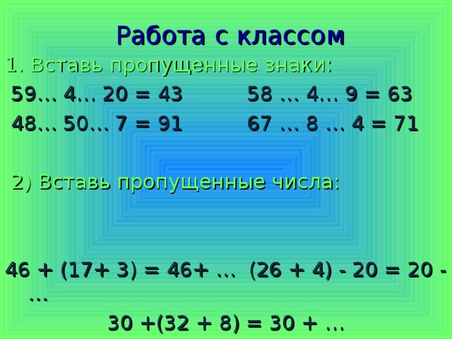 Работа с классом 1. Вставь пропущенные знаки:  59… 4… 20 = 43 58 … 4… 9 = 63  48… 50… 7 = 91 67 … 8 … 4 = 71  2) Вставь пропущенные числа: 46 + (17+ 3) = 46+ … (26 + 4) - 20 = 20 - … 30 +(32 + 8) = 30 + … + + + - - + - - 20 3 2 1 9 20 10 40
