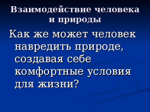 Взаимодействие человека и природы Как же может человек навредить природе, создавая себе комфортные условия для жизни?