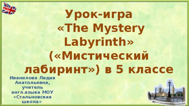 Урок-игра  « The Mystery Labyrinth » («Мистический лабиринт») в 5 классе   Иванилова Лидия Анатольевна, учитель англ.языка МОУ «Стальновская школа»