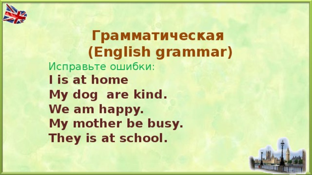 Грамматическая  ( English grammar) Исправьте ошибки: I is at home My dog are kind. We am happy. My mother be busy. They is at school.