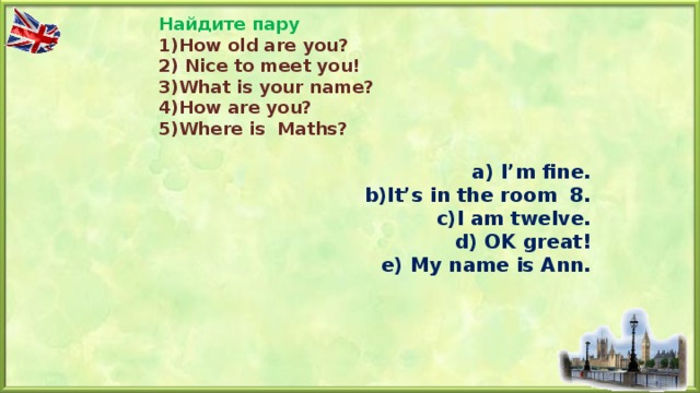 Найдите пару 1) How old are you? 2) Nice to meet you! 3)What is your name? 4)How are you? 5)Where is Maths? a) I’m fine. b)It’s in the room 8. с )I am twelve. d) OK great! e) My name is Ann.