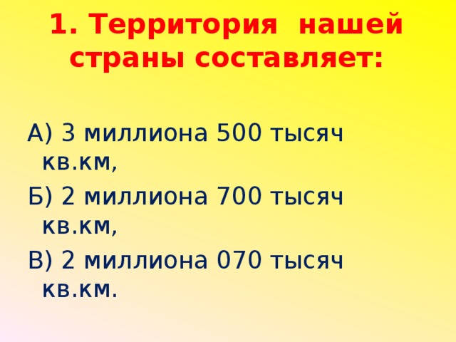 1. Территория нашей страны составляет: А) 3 миллиона 500 тысяч кв.км, Б) 2 миллиона 700 тысяч кв.км, В) 2 миллиона 070 тысяч кв.км.