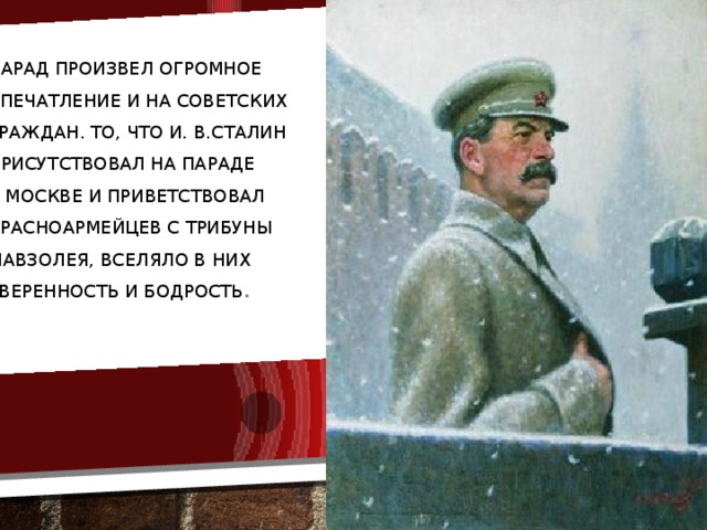 Парад произвел огромное впечатление и на советских граждан. То, что И. В.Сталин присутствовал на параде в Москве и приветствовал красноармейцев с трибуны мавзолея, вселяло в них уверенность и бодрость .
