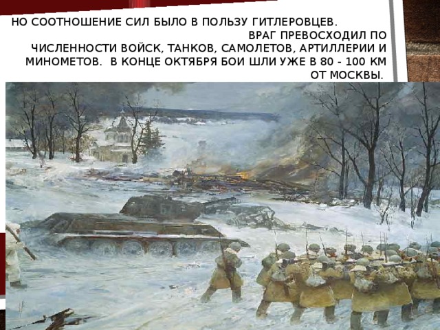 Но соотношение сил было в пользу гитлеровцев. Враг превосходил по численности войск, танков, самолетов, артиллерии и минометов. В конце октября бои шли уже в 80 - 100 км от Москвы.