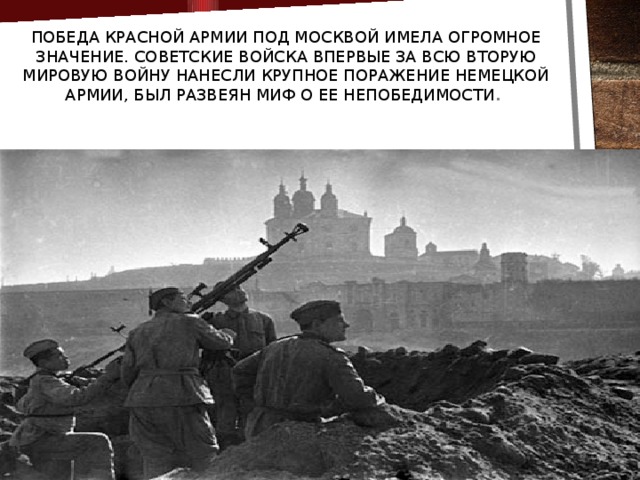 Победа Красной Армии под Москвой имела огромное значение. Советские войска впервые за всю Вторую мировую войну нанесли крупное поражение немецкой армии, был развеян миф о ее непобедимости .